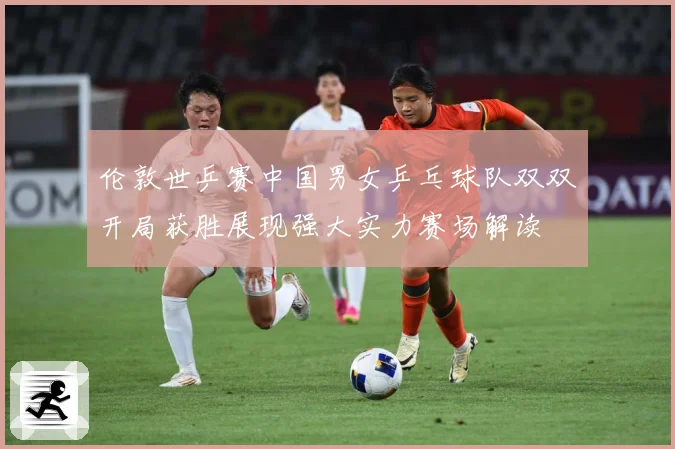 伦敦世乒赛中国男女乒乓球队双双开局获胜展现强大实力赛场解读
