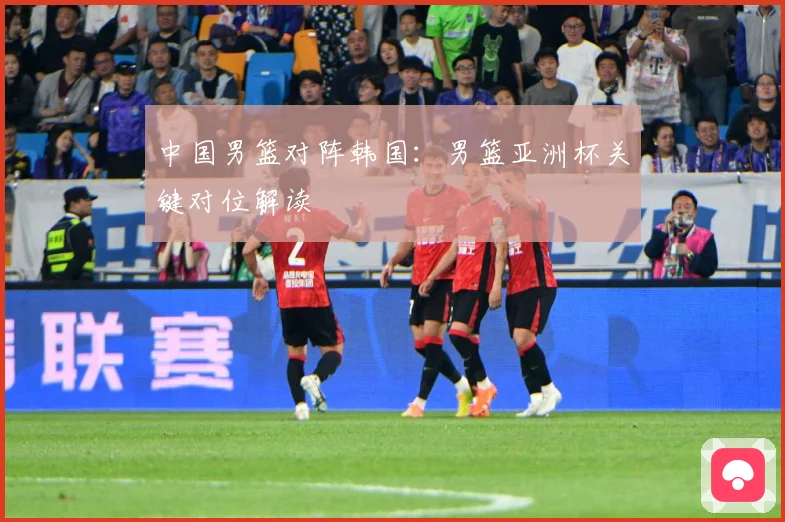 中国男篮对阵韩国：男篮亚洲杯关键对位解读