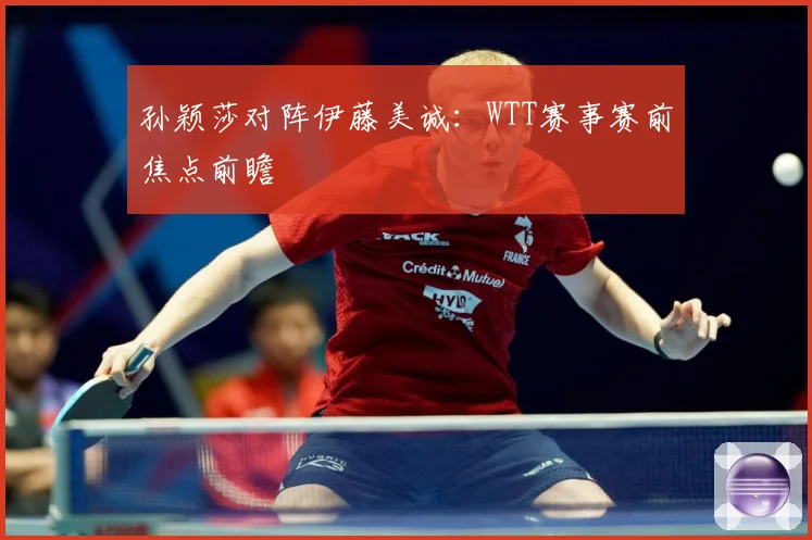 孙颖莎对阵伊藤美诚：WTT赛事赛前焦点前瞻