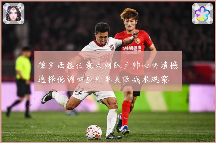 德罗西接任意大利队主帅心怀遗憾选择低调回应外界关注战术观察
