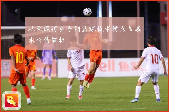 从天赋得分手到篮球技术特点与战术价值解析