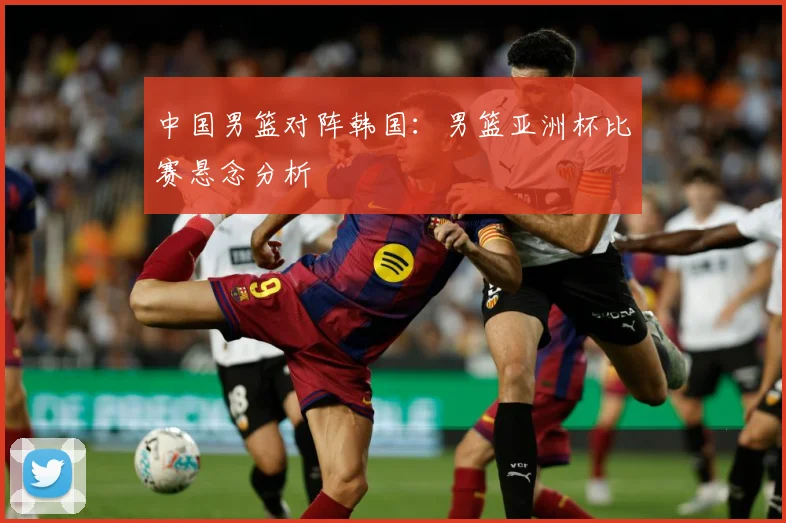 中国男篮对阵韩国：男篮亚洲杯比赛悬念分析