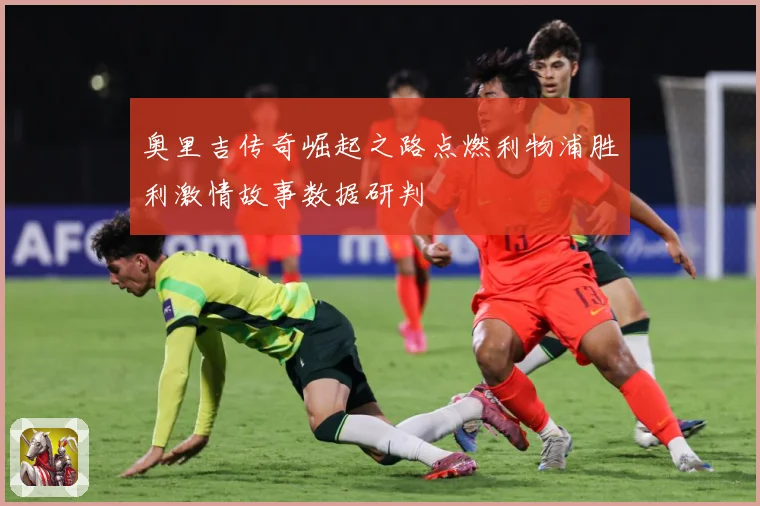 奥里吉传奇崛起之路点燃利物浦胜利激情故事数据研判