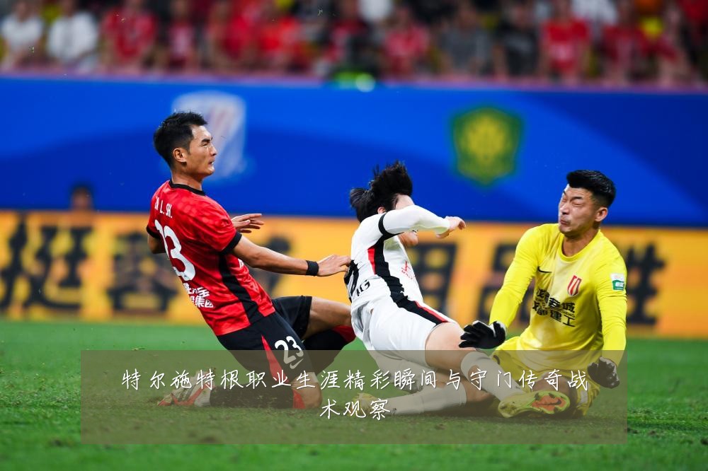 特尔施特根职业生涯精彩瞬间与守门传奇战术观察